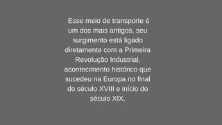 Esse meio de transporte é
um dos mais antigos, seu
surgimento está ligado
diretamente com a Primeira
Revolução Industrial,
acontecimento histórico que
sucedeu na Europa no final
do século XVIII e início do
século XIX.
 