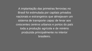 A implantação das primeiras ferrovias no
Brasil foi estimulada por capitais privados
nacionais e estrangeiros que almejavam um
sistema de transporte capaz de levar aos
crescentes centros urbanos e portos do país
toda a produção agrícola e de minério
produzida principalmente no interior
brasileiro.
 