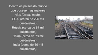 Dentre os países do mundo
que possuem as maiores
vias férreas estão:
EUA (cerca de 220 mil
quilômetros)
Rússia (cerca de 87 mil
quilômetros)
China (cerca de 70 mil
quilômetros)
Índia (cerca de 60 mil
quilômetros)
 