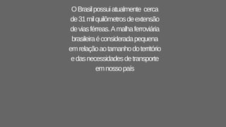 OBrasilpossuiatualmente cerca
de31milquilômetrosdeextensão
deviasférreas.Amalhaferroviária
brasileiraéconsideradapequena
emrelaçãoaotamanhodoterritório
edasnecessidadesdetransporte
emnossopaís
 