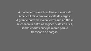 A malha ferroviária brasileira é a maior da
América Latina em transporte de cargas.
A grande parte da malha ferroviária no Brasil
se concentra entre as regiões sudeste e sul,
sendo visadas principalmente para o
transporte de cargas.
 