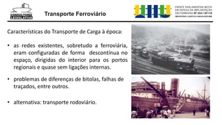 Transporte Ferroviário
Características do Transporte de Carga à época:
• as redes existentes, sobretudo a ferroviária,
eram configuradas de forma descontínua no
espaço, dirigidas do interior para os portos
regionais e quase sem ligações internas.
• problemas de diferenças de bitolas, falhas de
traçados, entre outros.
• alternativa: transporte rodoviário.
 
