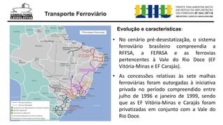Transporte Ferroviário
Evolução e características:
• No cenário pré-desestatização, o sistema
ferroviário brasileiro compreendia a
RFFSA, a FEPASA e as ferrovias
pertencentes à Vale do Rio Doce (EF
Vitória-Minas e EF Carajás).
• As concessões relativas às sete malhas
ferroviárias foram outorgadas à iniciativa
privada no período compreendido entre
julho de 1996 e janeiro de 1999, sendo
que as EF Vitória-Minas e Carajás foram
privatizadas em conjunto com a Vale do
Rio Doce.
 