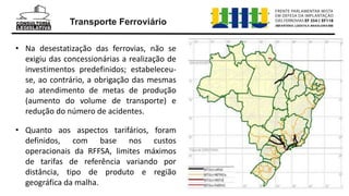 Transporte Ferroviário
• Na desestatização das ferrovias, não se
exigiu das concessionárias a realização de
investimentos predefinidos; estabeleceu-
se, ao contrário, a obrigação das mesmas
ao atendimento de metas de produção
(aumento do volume de transporte) e
redução do número de acidentes.
• Quanto aos aspectos tarifários, foram
definidos, com base nos custos
operacionais da RFFSA, limites máximos
de tarifas de referência variando por
distância, tipo de produto e região
geográfica da malha.
 