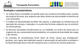 • As malhas foram concedidas em grande parte aos consórcios formados pelos usuários
das próprias ferrovias, que acabaram por deter direitos de exclusividade no domínio de
suas concessões.
Evolução e características:
• O modelo de desestatização da Rede não separou a exploração da infraestrutura da
operação dos serviços; o operador e o usuário das ferrovias acabaram por se constituir
na mesma pessoa.
• As ferrovias concedidas transformaram-se, na realidade, em centro de custos para os
negócios de seus concessionários/arrendatários, em prejuízo da diversidade das cargas
e dos clientes
• Os contratos de arrendamento foram feitos de forma “quase que emergencial”,
portanto, sem regras bem-definidas quanto à preservação do patrimônio arrendado e
da disponibilização desse meio de transporte para o universo de usuários potenciais.
Transporte Ferroviário
 