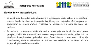 Transporte Ferroviário
• os contratos firmados não dispuseram adequadamente sobre a necessária
conectividade do sistema ferroviário brasileiro, com cláusulas efetivas para se
garantirem o tráfego mútuo, o direito de passagem e a conexão entre as
malhas.
Evolução e características:
• Em resumo, a desestatização da malha ferroviária nacional obedeceu uma
perspectiva fiscalista, visando à economia de gastos correntes da União. Não se
atraíram investimentos privados para fazer frente a um novo ciclo de
crescimento, nem se concebeu o processo no sentido de se construir um
sistema logístico de transportes.
 