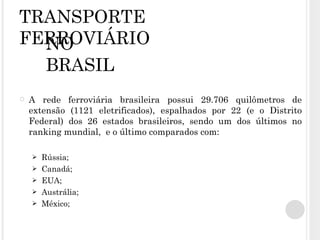 TRANSPORTE FERROVIÁRIO A rede ferroviária brasileira possui 29.706 quilômetros de extensão (1121 eletrificados), espalhados por 22 (e o Distrito Federal) dos 26 estados brasileiros, sendo um dos últimos no ranking mundial,  e o último comparados com: Rússia; Canadá; EUA; Austrália; México; NO BRASIL 