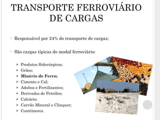 CARACTERÍSTICAS DO TRANSPORTE FERROVIÁRIO DE CARGAS Responsável por 24% do transporte de cargas; São cargas típicas do modal ferroviário: Produtos Siderúrgicos; Grãos; Minério de Ferro; Cimento e Cal; Adubos e Fertilizantes; Derivados de Petróleo; Calcário; Carvão Mineral e Clinquer; Contêineres. 