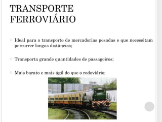 TRANSPORTE FERROVIÁRIO Ideal para o transporte de mercadorias pesadas e que necessitam percorrer longas distâncias; Transporta grande quantidades de passageiros; Mais barato e mais ágil do que o rodoviário; 