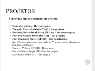 PROJETOS Ferrovias em construção ou projeto Volta dos trilhos – Revitalização; Trem de Alta velocidade (TAV) – Em projeto; Ferrovia Norte-Sul (EF-151, EF-267) – Em construção; Ferrovia Centro-Oeste (EF-354) – Em projeto; Ferrovia Leste-Oeste (EF-334) - Em construção; Nova Transnordestina - Concessão da Transnordestina Logística S.A, Em construção; Uruaçu - Vilhena (EF-246) - Em projeto; Heval d’Oeste – Itajaí (EF-280) - Em projeto; Litorânea Sul (EF-451) - Em projeto. 