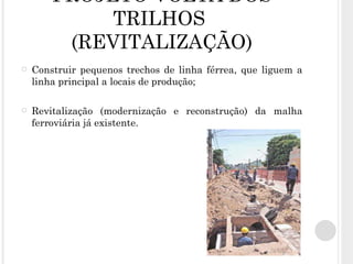 PROJETO VOLTA DOS TRILHOS  (REVITALIZAÇÃO) Construir pequenos trechos de linha férrea, que liguem a linha principal a locais de produção; Revitalização (modernização e reconstrução) da malha ferroviária já existente.  