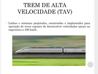 TREM DE ALTA VELOCIDADE (TAV) Linhas e sistemas projetados, construídos e implantados para operação de trens capazes de desenvolver velocidades iguais ou superiores a 300 km/h. 
