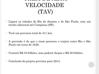 TREM DE ALTA VELOCIDADE  (TAV) Ligará as cidades do Rio de Janeiro e de São Paulo, com um trecho adicional até Campinas (SP). Terá um percurso total de 511 km. A previsão é de que o trem percorra o trajeto entre Rio e São Paulo em cerca de 1h30.   Custará R$ 33 bilhões, mas   poderá chegar a R$ 50 bilhões. Conclusão do projeto prevista para 2014. 