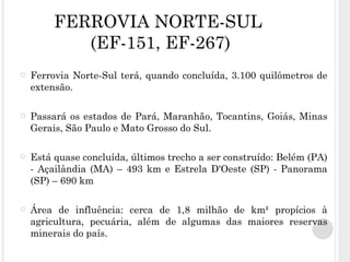FERROVIA NORTE-SUL   (EF-151, EF-267) Ferrovia Norte-Sul terá, quando concluída, 3.100 quilômetros de extensão.  Passará os estados de Pará, Maranhão, Tocantins, Goiás, Minas Gerais, São Paulo e Mato Grosso do Sul. Está quase concluída, últimos trecho a ser construído: Belém (PA) - Açailândia (MA) – 493 km e  Estrela D'Oeste (SP) - Panorama (SP) – 690 km Área de influência: cerca de 1,8 milhão de km² propícios à agricultura, pecuária, além de algumas das maiores reservas minerais do país. 