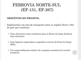 FERROVIA NORTE-SUL   (EF-151, EF-267) OBJETIVOS DO PROJETO: Implementar um eixo de transporte entre as regiões Norte e Sul do país que constitua: Uma alternativa mais econômica para os fluxos de longa distância hoje existentes; Uma logística exportadora competitiva através do Porto de Itaqui (MA); Um empreendimento indutor da ocupação econômica do cerrado brasileiro. 