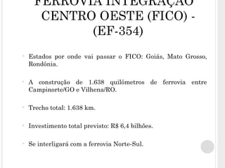 FERROVIA INTEGRAÇÃO CENTRO OESTE (FICO) - (EF-354) Estados por onde vai passar o FICO: Goiás, Mato Grosso, Rondônia. A construção de 1.638 quilômetros de ferrovia entre Campinorte/GO e Vilhena/RO. Trecho total: 1.638 km. Investimento total previsto: R$ 6,4 bilhões. Se interligará com a ferrovia Norte-Sul. 