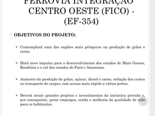 FERROVIA INTEGRAÇÃO CENTRO OESTE (FICO) - (EF-354) OBJETIVOS DO PROJETO: Contemplará uma das regiões mais prósperas na produção de grãos e carne. Dará novo impulso para o desenvolvimento dos estados de Mato Grosso, Rondônia e o sul dos estados do Pará e Amazonas. Aumento da produção de grãos, açúcar, álcool e carne, redução dos custos no transporte de cargas, com acesso mais rápido a vários portos. Deverá atrair grandes projetos e investimentos da iniciativa privada e, por conseguinte, gerar empregos, renda e melhoria da qualidade de vida para os habitantes.  
