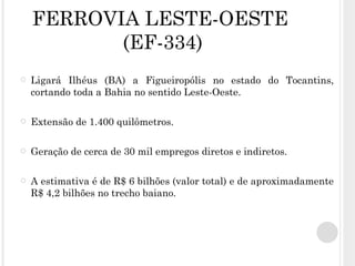 FERROVIA LESTE-OESTE  (EF-334) Ligará Ilhéus (BA) a Figueiropólis no estado do Tocantins, cortando toda a Bahia no sentido Leste-Oeste.  Extensão de 1.400 quilômetros. Geração de cerca de 30 mil empregos diretos e indiretos. A estimativa é de R$ 6 bilhões (valor total) e de aproximadamente R$ 4,2 bilhões no trecho baiano. 