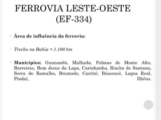 FERROVIA LESTE-OESTE  (EF-334) Área de influência da ferrovia: Trecho na Bahia = 1.100 km Municípios:  Guanambi, Malhada, Palmas de Monte Alto, Barreiras, Bom Jesus da Lapa, Carinhanha, Riacho de Santana, Serra do Ramalho, Brumado, Caetité, Ibiassucê, Lagoa Real, Pindaí, Ilhéus. 