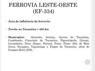 FERROVIA LESTE-OESTE  (EF-334) Área de influência da ferrovia: Trecho no Tocantins = 400 km Municípios:  Alvorada, Arraias, Aurora do Tocantins, Combinado, Conceição do Tocantins, Figueirópolis, Gurupi, Lavandeira, Novo Alegre, Paraná, Peixe, Ponte Alta do Bom Jesus, Sucupira, Taguatinga e Taipas do Tocantins, além de Campos Belos (GO). 