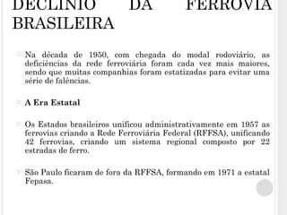 DECLÍNIO DA FERROVIA BRASILEIRA Na década de 1950, com chegada do modal rodoviário, as deficiências da rede ferroviária foram cada vez mais maiores, sendo que muitas companhias foram estatizadas para evitar uma série de falências. A Era Estatal Os Estados brasileiros unificou administrativamente em 1957 as ferrovias criando a Rede Ferroviária Federal (RFFSA), unificando 42 ferrovias, criando um sistema regional composto por 22 estradas de ferro. São Paulo ficaram de fora da RFFSA, formando em 1971 a estatal Fepasa. 
