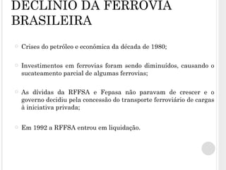DECLÍNIO DA FERROVIA BRASILEIRA Crises do petróleo e econômica da década de 1980; Investimentos em ferrovias foram sendo diminuídos, causando o sucateamento parcial de algumas ferrovias; As dívidas da RFFSA e Fepasa não paravam de crescer e o governo decidiu pela concessão do transporte ferroviário de cargas à iniciativa privada; Em 1992 a RFFSA entrou em liquidação. 