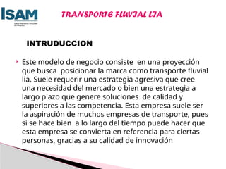  Este modelo de negocio consiste en una proyección
que busca posicionar la marca como transporte fluvial
lia. Suele requerir una estrategia agresiva que cree
una necesidad del mercado o bien una estrategia a
largo plazo que genere soluciones de calidad y
superiores a las competencia. Esta empresa suele ser
la aspiración de muchos empresas de transporte, pues
si se hace bien a lo largo del tiempo puede hacer que
esta empresa se convierta en referencia para ciertas
personas, gracias a su calidad de innovación
INTRUDUCCION
TRANSPORTE FLUVIAL LIA
 