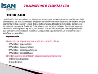 MERCADO
La definición del mercado es un factor importante para poder avaluar las condiciones de la
competencia de este. El mercado proporcionará la información necesaria para saber en qué
segmento de la población estará dedicada la empresa. El sector del mercado del servicio,
servicios de transporte fluvial lia. En la selva es una de las principales fuentes de ingresos,
del mismo modo que en IQUITOS, PUCALLPA. Este está formado por clientes potenciales
que comparten necesidades específicas, dispuestos a participar en un intercambio que
satisfaga su necesidad.
Segmentación
a) criterios de segmentación según sus características
1.Variables geográficas:
2.Variables demográficas:
3.Variables socioeconómicas:
4.Variables psicográficas:
b) Criterios de segmentación según su comportamiento:
1.Beneficio buscado:
2.Tasa de uso:
TRANSPORTE FLUVIAL LIA
 