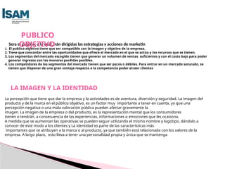 Sera el publico, a la cual, irán dirigidas las estrategias y acciones de marketin
1. El publico objetivo tiene que ser compatible con la imagen y objetivo de la empresa.
2. Tiene que concordar entre las oportunidades que ofrece el mercado en el que se actúa y los recursos que se tienen.
3. Los segmentos del mercado escogido tienen que generar un volumen de ventas suficientes y con el costo bajo para poder
generar ingresos con las menores perdidas posibles.
4. Los competidores de los segmentos del mercado tienen que ser pocos o débiles. Para entrar en un mercado saturado, se
tienen que disponer de una gran ventaja respecto a la competencia poder atraer clientes
PUBLICO
OBJETIVO
LA IMAGEN Y LA IDENTIDAD
La percepción que tiene que dar la empresa y la actividades es de aventura, diversión y seguridad. La imagen del
producto y de la marca en el público objetivo, es un factor muy importante a tener en cuenta, ya que una
percepción negativa o una mala valoración pública pueden afectar gravemente la
imagen. La imagen de la empresa o del producto, es la representación mental que los consumidores
tienen o tendrán, a consecuencia de las experiencias, informaciones o emociones que les ocasiona.
A medida que se aumentan las operativas se pueden seguir utilizando el mismo nombre y logotipo, dándolo a
conocer de este modo a los clientes y La identidad es parte de las características más
importantes que se atribuyen a la marca o al producto, ya que también está relacionada con los valores de la
empresa. A largo plazo, esto lleva a tener una personalidad propia y única que se mantenga
 