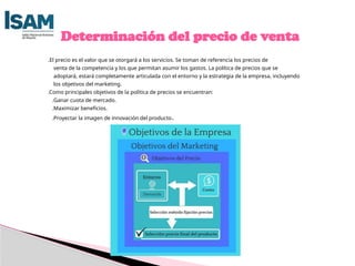 .El precio es el valor que se otorgará a los servicios. Se toman de referencia los precios de
venta de la competencia y los que permitan asumir los gastos. La política de precios que se
adoptará, estará completamente articulada con el entorno y la estrategia de la empresa, incluyendo
los objetivos del marketing.
.Como principales objetivos de la política de precios se encuentran:
.Ganar cuota de mercado.
.Maximizar beneficios.
.Proyectar la imagen de innovación del producto.
Determinación del precio de venta
 
