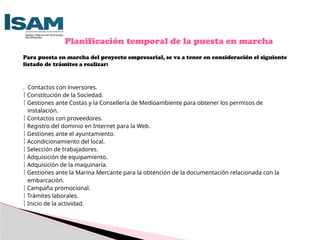 Para puesta en marcha del proyecto empresarial, se va a tener en consideración el siguiente
listado de trámites a realizar:
. Contactos con inversores.
 Constitución de la Sociedad.
 Gestiones ante Costas y la Consellería de Medioambiente para obtener los permisos de
instalación.
 Contactos con proveedores.
 Registro del dominio en Internet para la Web.
 Gestiones ante el ayuntamiento.
 Acondicionamiento del local.
 Selección de trabajadores.
 Adquisición de equipamiento.
 Adquisición de la maquinaría.
 Gestiones ante la Marina Mercante para la obtención de la documentación relacionada con la
embarcación.
 Campaña promocional.
 Trámites laborales.
 Inicio de la actividad.
Planificación temporal de la puesta en marcha
 