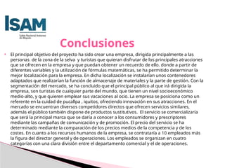  El principal objetivo del proyecto ha sido crear una empresa, dirigida principalmente a las
personas de la zona de la selva y turistas que quieran disfrutar de los principales atracciones
que se ofrecen en la empresa y que puedan obtener un recuerdo de ello. donde a partir de
diferentes variables y la utilización de fórmulas matemáticas, se ha permitido determinar la
mejor localización para la empresa. En dicha localización se instalarían unos contenedores
adaptados que realizarían la función de almacenaje de materiales y la parte de gestión. Con la
segmentación del mercado, se ha concluido que el principal público al que irá dirigida la
empresa, son turistas de cualquier parte del mundo, que tienen un nivel socioeconómico
medio-alto, y que quieren emplear sus vacaciones al ocio. La empresa se posiciona como un
referente en la cuidad de pucallpa , iquitos, ofreciendo innovación en sus atracciones. En el
mercado se encuentran diversos competidores directos que ofrecen servicios similares,
además el público también dispone de productos sustitutivos. El servicio se comercializaría
que será la principal marca que se daría a conocer a los consumidores y prescriptores
mediante las campañas de comunicación y de promoción. El precio del servicio se ha
determinado mediante la comparación de los precios medios de la competencia y de los
costes. En cuanto a los recursos humanos de la empresa, se contrataría a 10 empleados más
la figura del director general y de operaciones. Los empleados se organizan en cuatro
categorías con una clara división entre el departamento comercial y el de operaciones.
Conclusiones
 