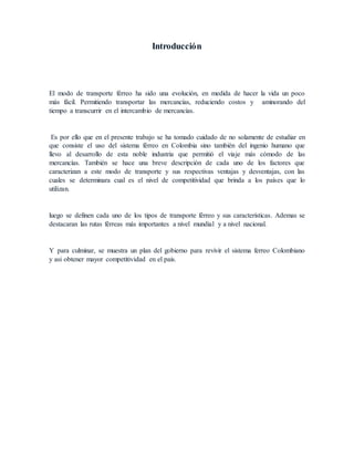 Introducción
El modo de transporte férreo ha sido una evolución, en medida de hacer la vida un poco
más fácil. Permitiendo transportar las mercancías, reduciendo costos y aminorando del
tiempo a transcurrir en el intercambio de mercancías.
Es por ello que en el presente trabajo se ha tomado cuidado de no solamente de estudiar en
que consiste el uso del sistema férreo en Colombia sino también del ingenio humano que
llevo al desarrollo de esta noble industria que permitió el viaje más cómodo de las
mercancías. También se hace una breve descripción de cada uno de los factores que
caracterizan a este modo de transporte y sus respectivas ventajas y desventajas, con las
cuales se determinara cual es el nivel de competitividad que brinda a los países que lo
utilizan.
luego se definen cada uno de los tipos de transporte férreo y sus características. Ademas se
destacaran las rutas férreas más importantes a nivel mundial y a nivel nacional.
Y para culminar, se muestra un plan del gobierno para revivir el sistema ferreo Colombiano
y asi obtener mayor competitividad en el pais.
 