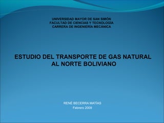 UNIVERSIDAD MAYOR DE SAN SIMÓN
         FACULTAD DE CIENCIAS Y TECNOLOGÍA
          CARRERA DE INGENIERÍA MECÁNICA




ESTUDIO DEL TRANSPORTE DE GAS NATURAL
          AL NORTE BOLIVIANO




                RENÉ BECERRA MATÍAS
                    Febrero 2009
 