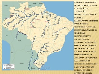 O BRASIL APRESENTA UM
IMENSO POTENCIAL PARA
UTILIZAÇÃO DA
NAVEGAÇÃO
FLUVIAL, COM 63 MIL KM
DE RIOS E
LAGOS/LAGOAS, DISTRIBUÍ
DOS EM TODO O
TERRITÓRIO NACIONAL.
DESTE TOTAL, MAIS DE 40
MIL KM SÃO
POTENCIALMENTE
NAVEGÁVEIS. NO
ENTANTO, A NAVEGAÇÃO
COMERCIAL OCORRE EM
POUCO MAIS DE 13 MIL
KM, COM SIGNIFICATIVA
CONCENTRAÇÃO NA
AMAZÔNIA, ONDE OS RIOS
NÃO CARECEM DE
MAIORES INVESTIMENTOS
E AS POPULAÇÕES NÃO
DISPÕEM DE MUITAS
OPÇÕES DE MODAIS
 
