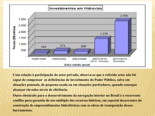 Com relação à participação do setor privado, observa-se que o referido setor não foi
capaz de compensar as deficiências de investimento do Poder Público, salvo em
situações pontuais, de pequena escala ou em situações particulares, quando consegue
alcançar elevados níveis de eficiência.
Outro obstáculo para o desenvolvimento da navegação interior no Brasil é o recorrente
conflito para garantia do uso múltiplo dos recursos hídricos, em especial decorrentes da
construção de empreendimentos hidrelétricos sem as obras de transposição desses
barramentos.
 