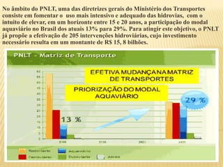 No âmbito do PNLT, uma das diretrizes gerais do Ministério dos Transportes
consiste em fomentar o uso mais intensivo e adequado das hidrovias, com o
intuito de elevar, em um horizonte entre 15 e 20 anos, a participação do modal
aquaviário no Brasil dos atuais 13% para 29%. Para atingir este objetivo, o PNLT
já propõe a efetivação de 205 intervenções hidroviárias, cujo investimento
necessário resulta em um montante de R$ 15, 8 bilhões.
 