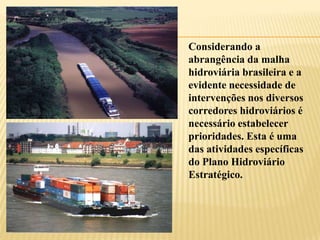 Considerando a
abrangência da malha
hidroviária brasileira e a
evidente necessidade de
intervenções nos diversos
corredores hidroviários é
necessário estabelecer
prioridades. Esta é uma
das atividades específicas
do Plano Hidroviário
Estratégico.
 