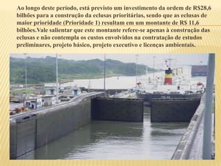 Ao longo deste período, está previsto um investimento da ordem de R$28,6
bilhões para a construção da eclusas prioritárias, sendo que as eclusas de
maior prioridade (Prioridade 1) resultam em um montante de R$ 11,6
bilhões.Vale salientar que este montante refere-se apenas à construção das
eclusas e não contempla os custos envolvidos na contratação de estudos
preliminares, projeto básico, projeto executivo e licenças ambientais.
 
