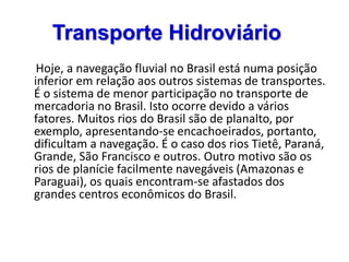 Transporte Hidroviário
Hoje, a navegação fluvial no Brasil está numa posição
inferior em relação aos outros sistemas de transportes.
É o sistema de menor participação no transporte de
mercadoria no Brasil. Isto ocorre devido a vários
fatores. Muitos rios do Brasil são de planalto, por
exemplo, apresentando-se encachoeirados, portanto,
dificultam a navegação. É o caso dos rios Tietê, Paraná,
Grande, São Francisco e outros. Outro motivo são os
rios de planície facilmente navegáveis (Amazonas e
Paraguai), os quais encontram-se afastados dos
grandes centros econômicos do Brasil.
 