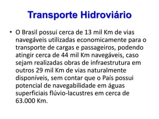 Transporte Hidroviário
• O Brasil possui cerca de 13 mil Km de vias
navegáveis utilizadas economicamente para o
transporte de cargas e passageiros, podendo
atingir cerca de 44 mil Km navegáveis, caso
sejam realizadas obras de infraestrutura em
outros 29 mil Km de vias naturalmente
disponíveis, sem contar que o País possui
potencial de navegabilidade em águas
superficiais flúvio-lacustres em cerca de
63.000 Km.
 
