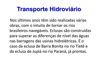 Transporte Hidroviário
Nos últimos anos têm sido realizadas várias
obras, com o intuito de tornar os rios
brasileiros navegáveis. Eclusas são construídas
para superar as diferenças de nível das águas
nas barragens das usinas hidrelétricas. É o
caso da eclusa de Barra Bonita no rio Tietê e
da eclusa de Jupiá no rio Paraná, já prontas.
 