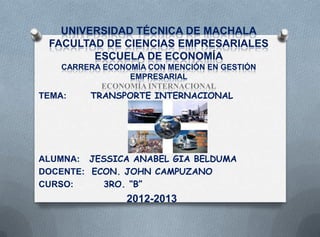 UNIVERSIDAD TÉCNICA DE MACHALA
 FACULTAD DE CIENCIAS EMPRESARIALES
        ESCUELA DE ECONOMÍA
    CARRERA ECONOMÍA CON MENCIÓN EN GESTIÓN
                 EMPRESARIAL
           ECONOMÍA INTERNACIONAL
TEMA:    TRANSPORTE INTERNACIONAL




ALUMNA: JESSICA ANABEL GIA BELDUMA
DOCENTE: ECON. JOHN CAMPUZANO
CURSO:     3RO. “B”
                 2012-2013
 