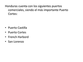 Honduras cuenta con los siguientes puertos
comerciales, siendo el más importante Puerto
Cortes:
• Puerto Castilla
• Puerto Cortes
• French Harbord
• San Lorenzo
 