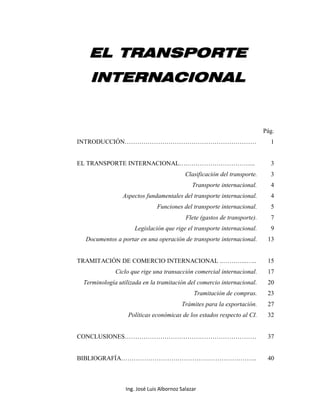 Ing. José Luis Albornoz Salazar - 0 -
EELL TTRRAANNSSPPOORRTTEE
IINNTTEERRNNAACCIIOONNAALL
Pág.
INTRODUCCIÓN……………………………………………………… 1
EL TRANSPORTE INTERNACIONAL….…………………………... 3
Clasificación del transporte. 3
Transporte internacional. 4
Aspectos fundamentales del transporte internacional. 4
Funciones del transporte internacional. 5
Flete (gastos de transporte). 7
Legislación que rige el transporte internacional. 9
Documentos a portar en una operación de transporte internacional. 13
TRAMITACIÓN DE COMERCIO INTERNACIONAL ..………...….. 15
Ciclo que rige una transacción comercial internacional. 17
Terminología utilizada en la tramitación del comercio internacional. 20
Tramitación de compras. 23
Trámites para la exportación. 27
Políticas económicas de los estados respecto al CI. 32
CONCLUSIONES……………………………………………………… 37
BIBLIOGRAFÍA……………………………………………………….. 40
 