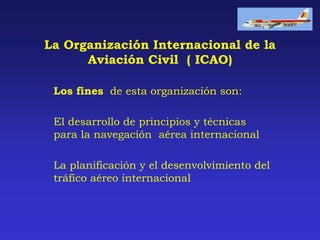 La Organización Internacional de la
Aviación Civil ( ICAO)
Los fines de esta organización son:
El desarrollo de principios y técnicas
para la navegación aérea internacional
La planificación y el desenvolvimiento del
tráfico aéreo internacional

 