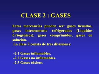 CLASE 2 : GASES
Estas mercancías pueden ser: gases licuados,
gases intensamente refrigerados (Líquidos
Criogénicos), gases comprimidos, gases en
solución.
La clase 2 consta de tres divisiones:
-2.1 Gases inflamables.
-2.2 Gases no inflamables.
-2.3 Gases tóxicos.

 