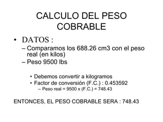 CALCULO DEL PESO
COBRABLE
• DATOS :
– Comparamos los 688.26 cm3 con el peso
real (en kilos)
– Peso 9500 lbs
• Debemos convertir a kilogramos
• Factor de conversión (F.C.) : 0.453592
– Peso real = 9500 x (F.C.) = 748.43

ENTONCES, EL PESO COBRABLE SERA : 748.43

 