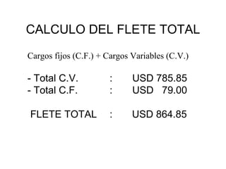 CALCULO DEL FLETE TOTAL
Cargos fijos (C.F.) + Cargos Variables (C.V.)

- Total C.V.
- Total C.F.

:
:

USD 785.85
USD 79.00

FLETE TOTAL

:

USD 864.85

 