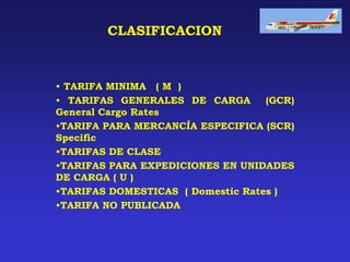 CLASIFICACION
• TARIFA MINIMA ( M )
• TARIFAS GENERALES DE CARGA (GCR)
General Cargo Rates
•TARIFA PARA MERCANCÍA ESPECIFICA (SCR)
Specific
•TARIFAS DE CLASE
•TARIFAS PARA EXPEDICIONES EN UNIDADES
DE CARGA ( U )
•TARIFAS DOMESTICAS ( Domestic Rates )
•TARIFA NO PUBLICADA
 